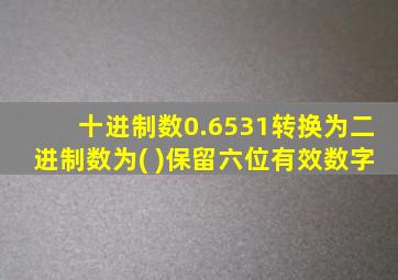 十进制数0.6531转换为二进制数为( )保留六位有效数字